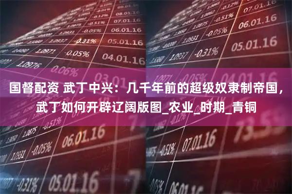 国督配资 武丁中兴：几千年前的超级奴隶制帝国，武丁如何开辟辽阔版图_农业_时期_青铜