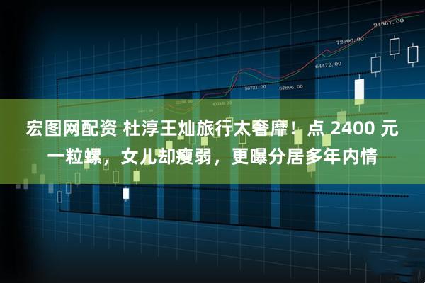宏图网配资 杜淳王灿旅行太奢靡！点 2400 元一粒螺，女儿却瘦弱，更曝分居多年内情
