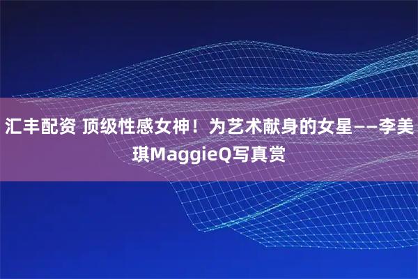 汇丰配资 顶级性感女神！为艺术献身的女星——李美琪MaggieQ写真赏
