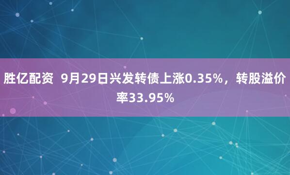 胜亿配资  9月29日兴发转债上涨0.35%，转股溢价率33.95%