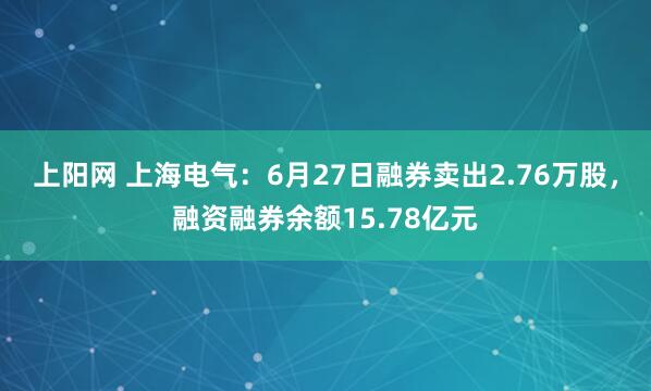 上阳网 上海电气：6月27日融券卖出2.76万股，融资融券余额15.78亿元