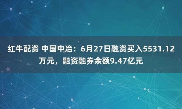红牛配资 中国中冶：6月27日融资买入5531.12万元，融资融券余额9.47亿元