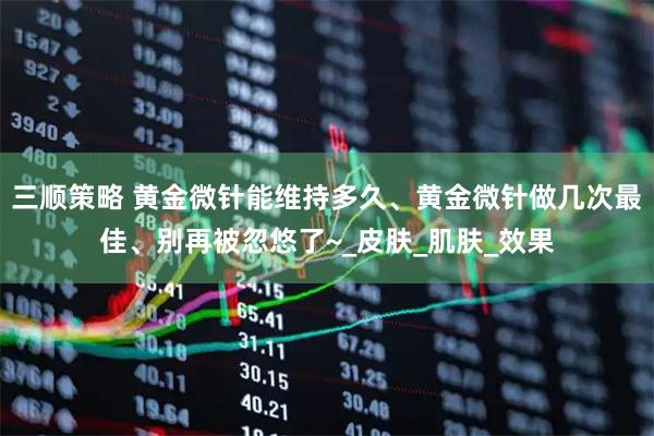 三顺策略 黄金微针能维持多久、黄金微针做几次最佳、别再被忽悠了~_皮肤_肌肤_效果