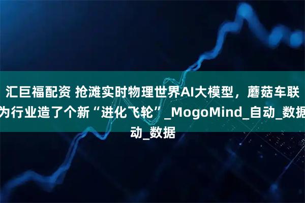 汇巨福配资 抢滩实时物理世界AI大模型，蘑菇车联为行业造了个新“进化飞轮”_MogoMind_自动_数据