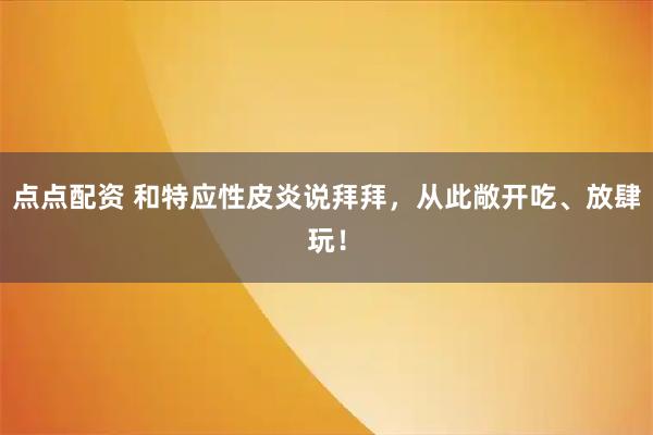点点配资 和特应性皮炎说拜拜，从此敞开吃、放肆玩！
