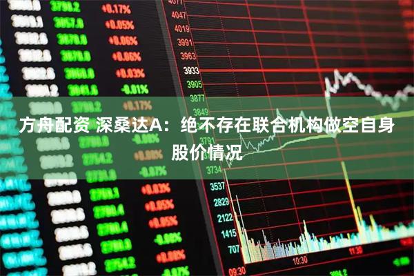 方舟配资 深桑达A：绝不存在联合机构做空自身股价情况
