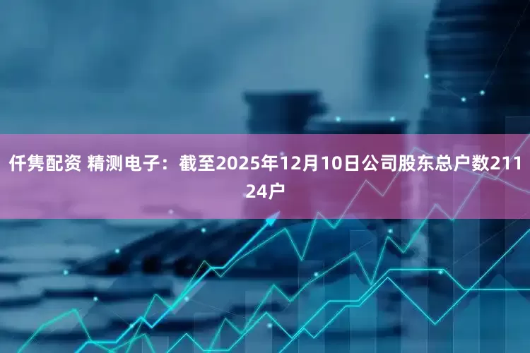 仟隽配资 精测电子：截至2025年12月10日公司股东总户数21124户