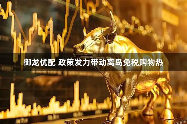 御龙优配 政策发力带动离岛免税购物热