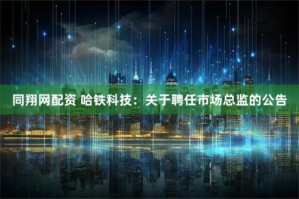 同翔网配资 哈铁科技：关于聘任市场总监的公告