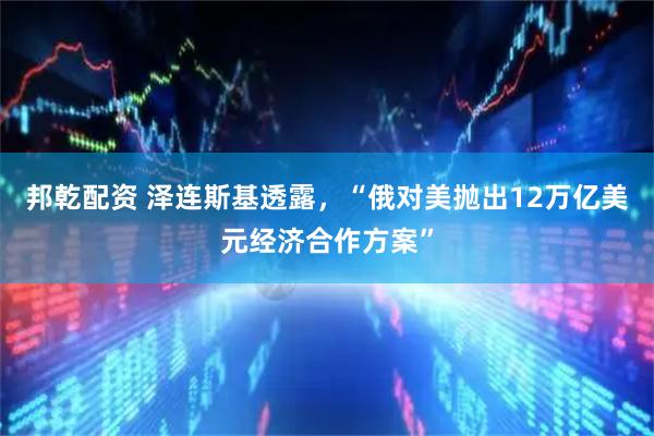 邦乾配资 泽连斯基透露，“俄对美抛出12万亿美元经济合作方案”