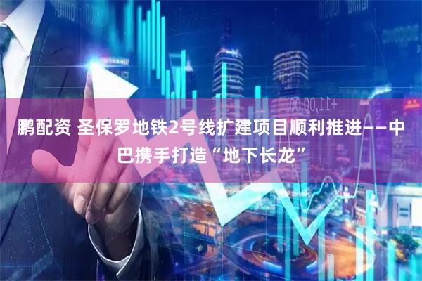 鹏配资 圣保罗地铁2号线扩建项目顺利推进——中巴携手打造“地下长龙”