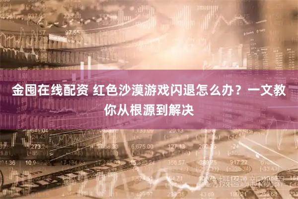 金囤在线配资 红色沙漠游戏闪退怎么办？一文教你从根源到解决
