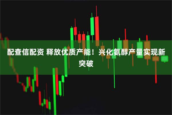 配查信配资 释放优质产能！兴化氨醇产量实现新突破