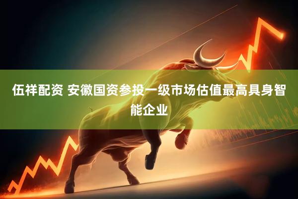 伍祥配资 安徽国资参投一级市场估值最高具身智能企业