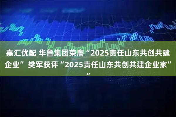 嘉汇优配 华鲁集团荣膺“2025责任山东共创共建企业” 樊军获评“2025责任山东共创共建企业家”